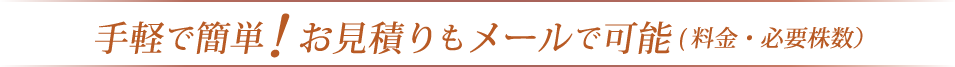 手軽で簡単!お見積りもメールで可能(料金・必要株数)