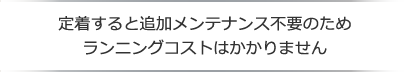 定着すると追加メンテナンス不要のためランニングコストはかかりません